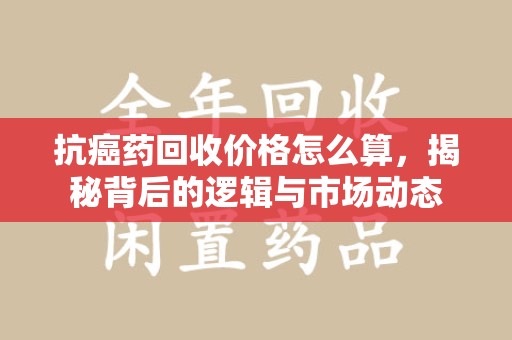 三亚抗癌药回收价格怎么算，揭秘背后的逻辑与市场动态