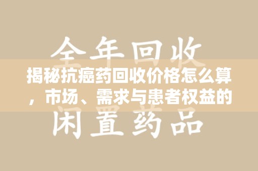 三亚揭秘抗癌药回收价格怎么算，市场、需求与患者权益的平衡之道
