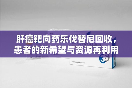 三亚肝癌靶向药乐伐替尼回收，患者的新希望与资源再利用