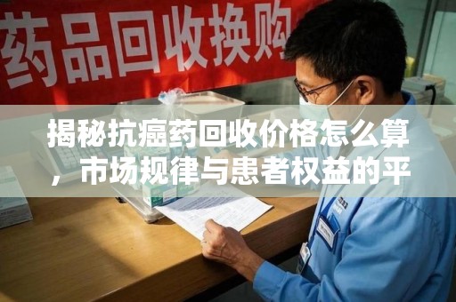 三亚揭秘抗癌药回收价格怎么算，市场规律与患者权益的平衡点