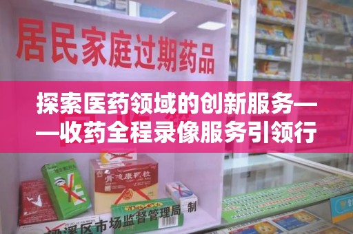 三亚探索医药领域的创新服务——收药全程录像服务引领行业新趋势